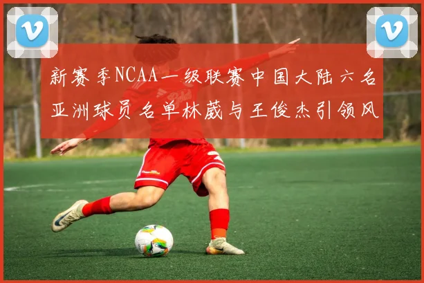 新赛季NCAA一级联赛中国大陆六名亚洲球员名单林葳与王俊杰引领风骚