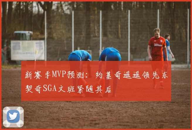 新赛季MVP预测：约基奇遥遥领先东契奇SGA文班紧随其后