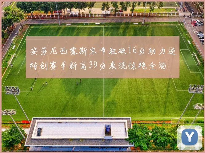 安芬尼西蒙斯末节狂砍16分助力逆转创赛季新高39分表现惊艳全场