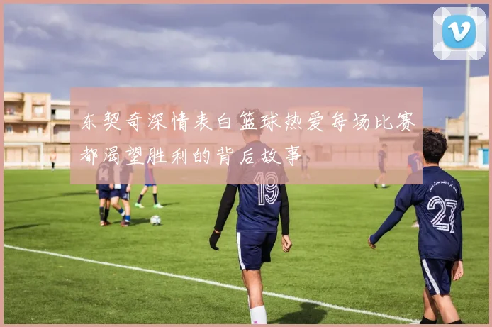 东契奇深情表白篮球热爱每场比赛都渴望胜利的背后故事