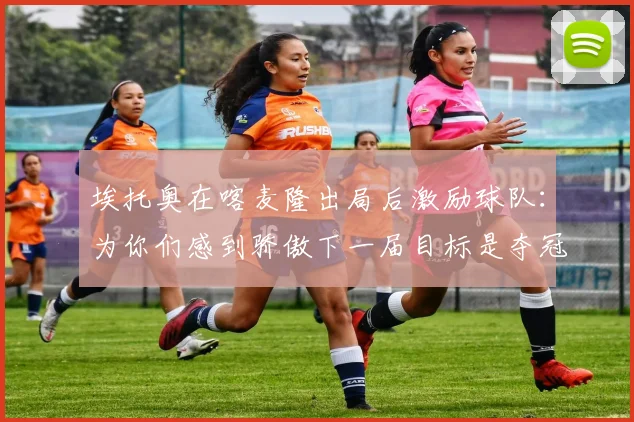 埃托奥在喀麦隆出局后激励球队：为你们感到骄傲下一届目标是夺冠