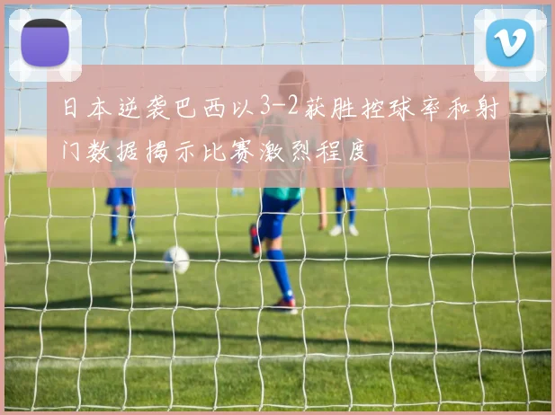 日本逆袭巴西以3-2获胜控球率和射门数据揭示比赛激烈程度