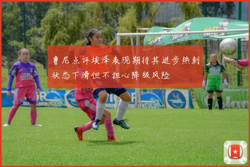 鲁尼点评埃泽表现期待其进步热刺状态下滑但不担心降级风险