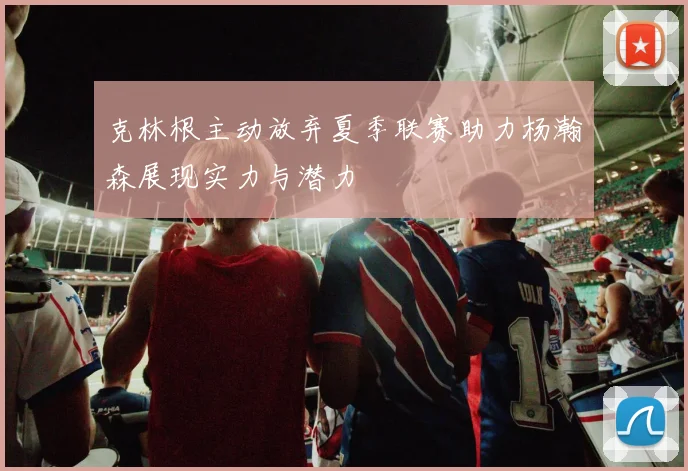 克林根主动放弃夏季联赛助力杨瀚森展现实力与潜力