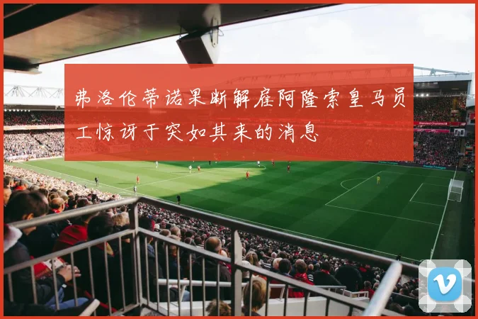 弗洛伦蒂诺果断解雇阿隆索皇马员工惊讶于突如其来的消息