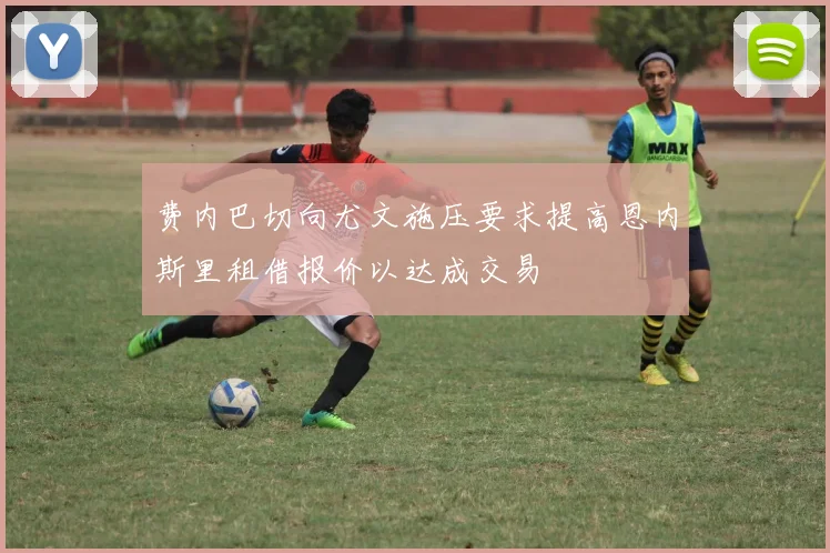 费内巴切向尤文施压要求提高恩内斯里租借报价以达成交易