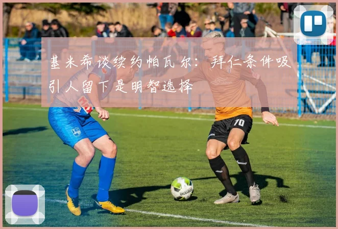 基米希谈续约帕瓦尔：拜仁条件吸引人留下是明智选择