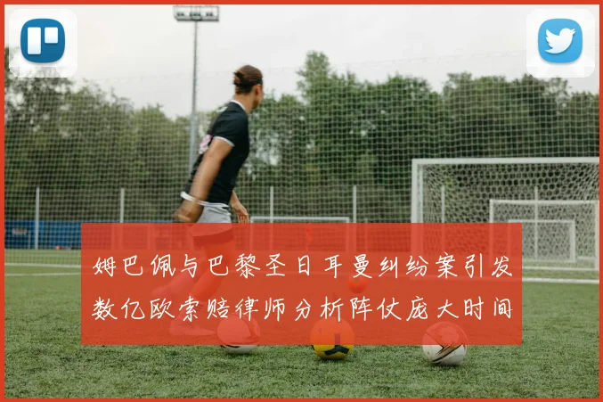 姆巴佩与巴黎圣日耳曼纠纷案引发数亿欧索赔律师分析阵仗庞大时间漫长