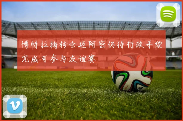 博特拉梅转会迈阿密仍待行政手续完成可参与友谊赛