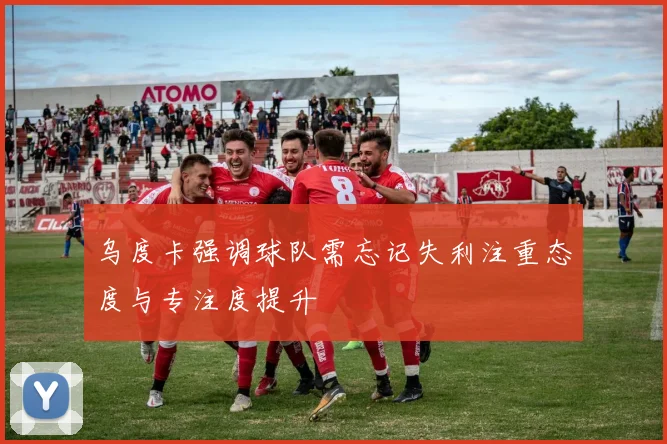 乌度卡强调球队需忘记失利注重态度与专注度提升