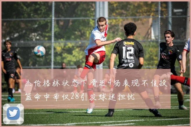 杰伦格林状态下滑近4场表现不佳投篮命中率仅28引发球迷担忧