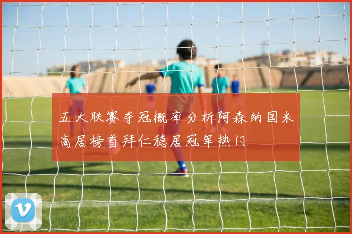五大联赛夺冠概率分析阿森纳国米高居榜首拜仁稳居冠军热门