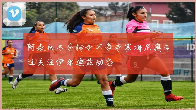 阿森纳冬季转会不争夺塞梅尼奥专注关注伊尔迪兹动态