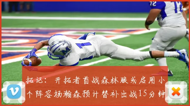 拓记：开拓者首战森林狼或启用小个阵容杨瀚森预计替补出战15分钟