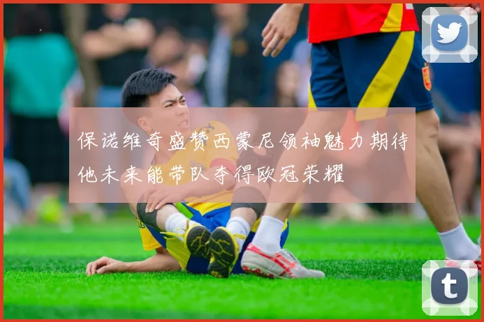 保诺维奇盛赞西蒙尼领袖魅力期待他未来能带队夺得欧冠荣耀