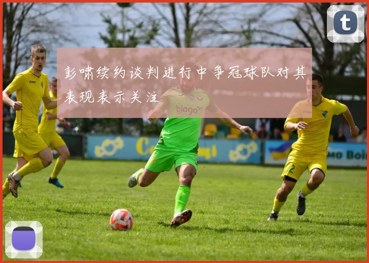 彭啸续约谈判进行中争冠球队对其表现表示关注