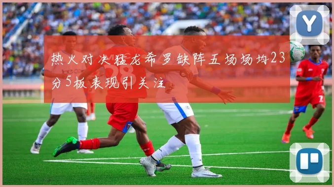 热火对决猛龙希罗缺阵五场场均23分5板表现引关注