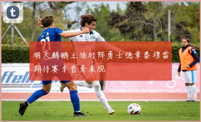 明天鹈鹕主场对阵勇士德章泰穆雷期待赛季首秀表现