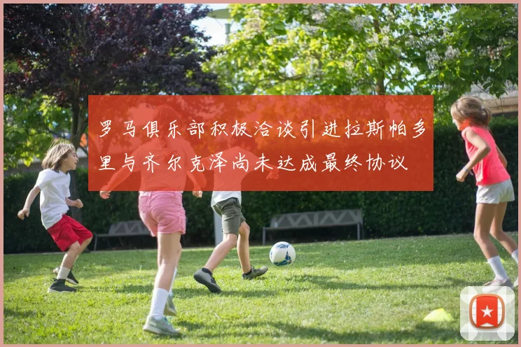 罗马俱乐部积极洽谈引进拉斯帕多里与齐尔克泽尚未达成最终协议