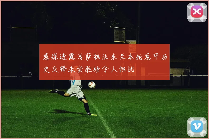 意媒透露马萨执法米兰本轮意甲历史交锋未尝胜绩令人担忧