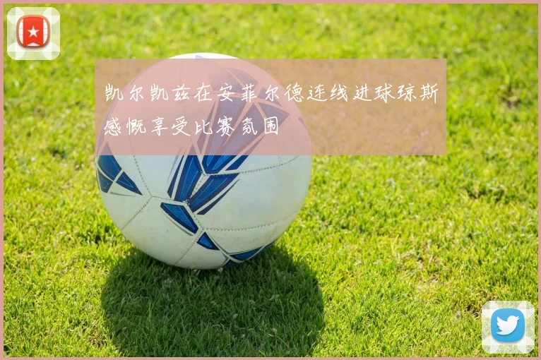 凯尔凯兹在安菲尔德连线进球琼斯感慨享受比赛氛围