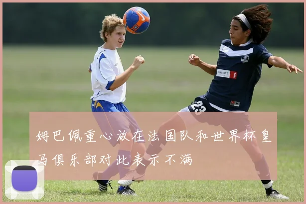 姆巴佩重心放在法国队和世界杯皇马俱乐部对此表示不满