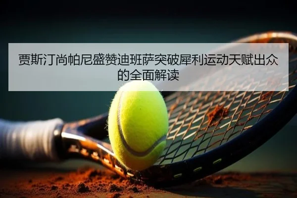 贾斯汀尚帕尼盛赞迪班萨突破犀利运动天赋出众的全面解读 | HaoBo